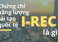 Tổng Quan Về I-REC – Chứng Chỉ Năng Lượng Tái Tạo Quốc Tế Là Gì?